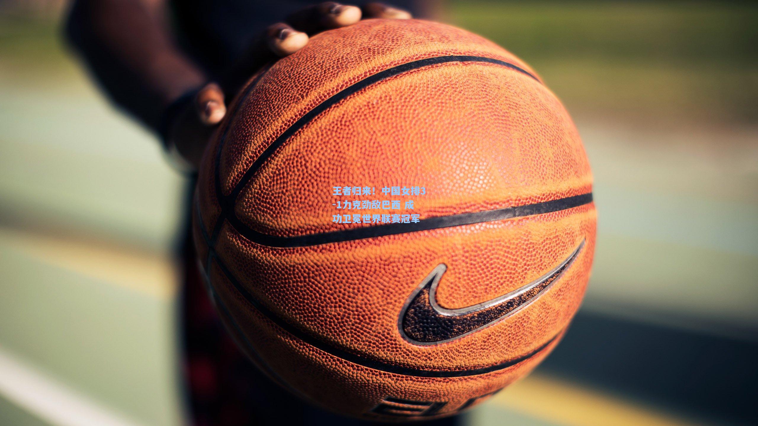 王者归来！中国女排3-1力克劲敌巴西 成功卫冕世界联赛冠军