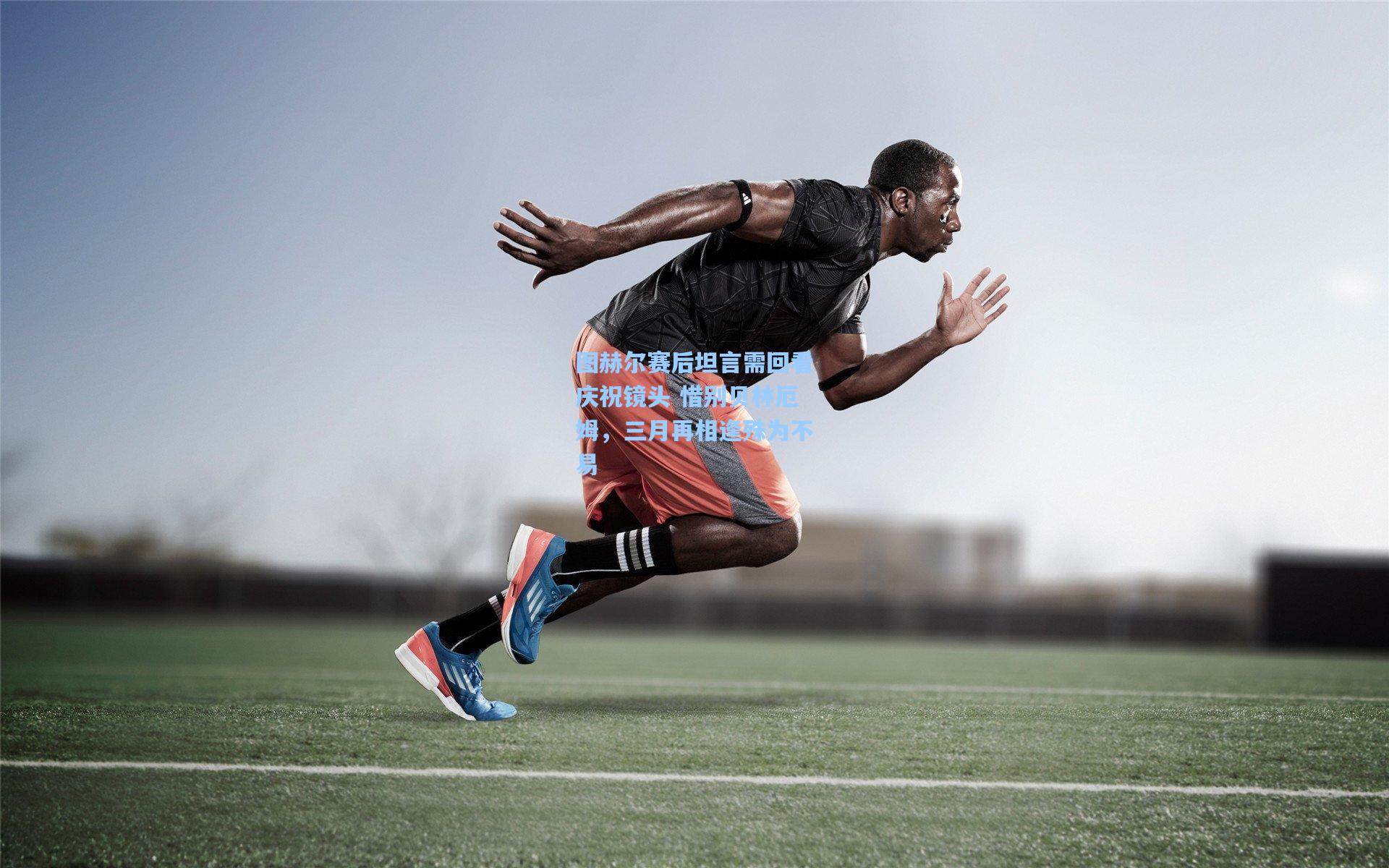 图赫尔赛后坦言需回看庆祝镜头 惜别贝林厄姆，三月再相逢殊为不易