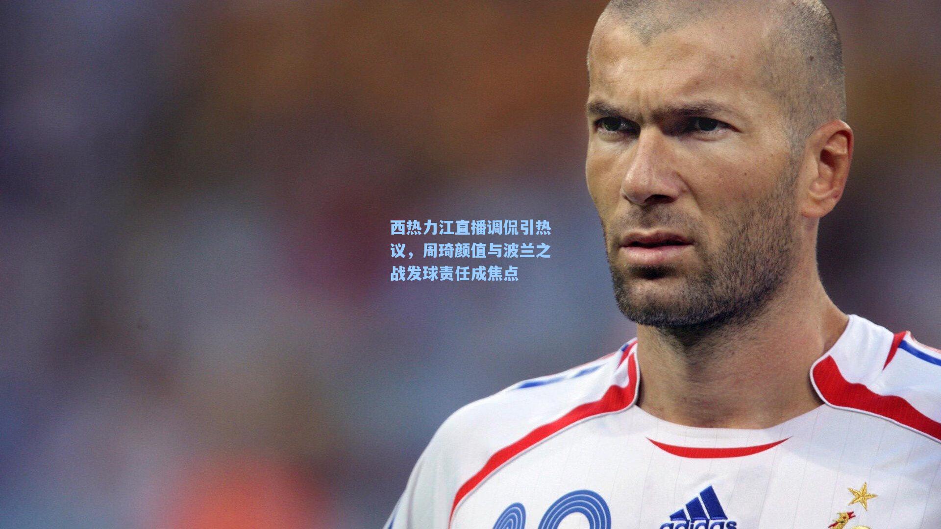 西热力江直播调侃引热议，周琦颜值与波兰之战发球责任成焦点