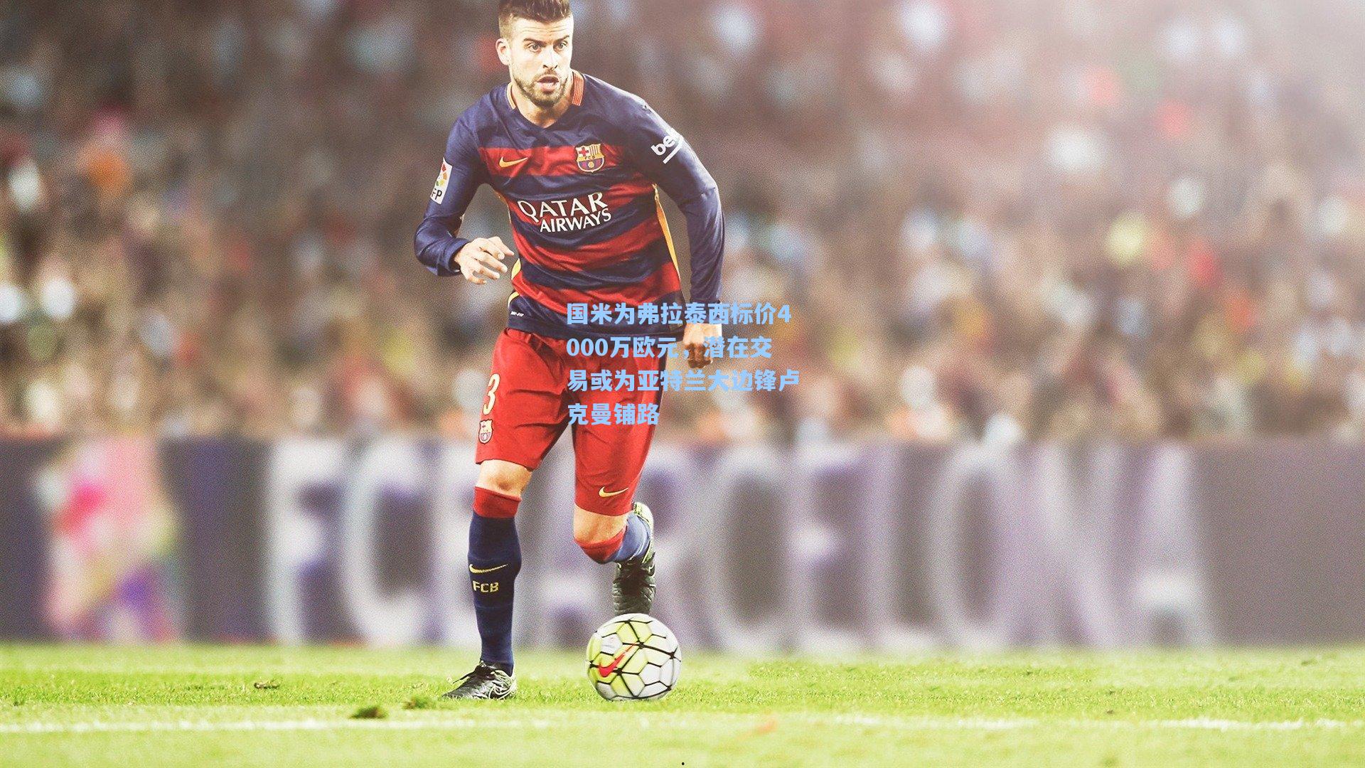 国米为弗拉泰西标价4000万欧元,潜在交易或为亚特兰大边锋卢克曼铺路