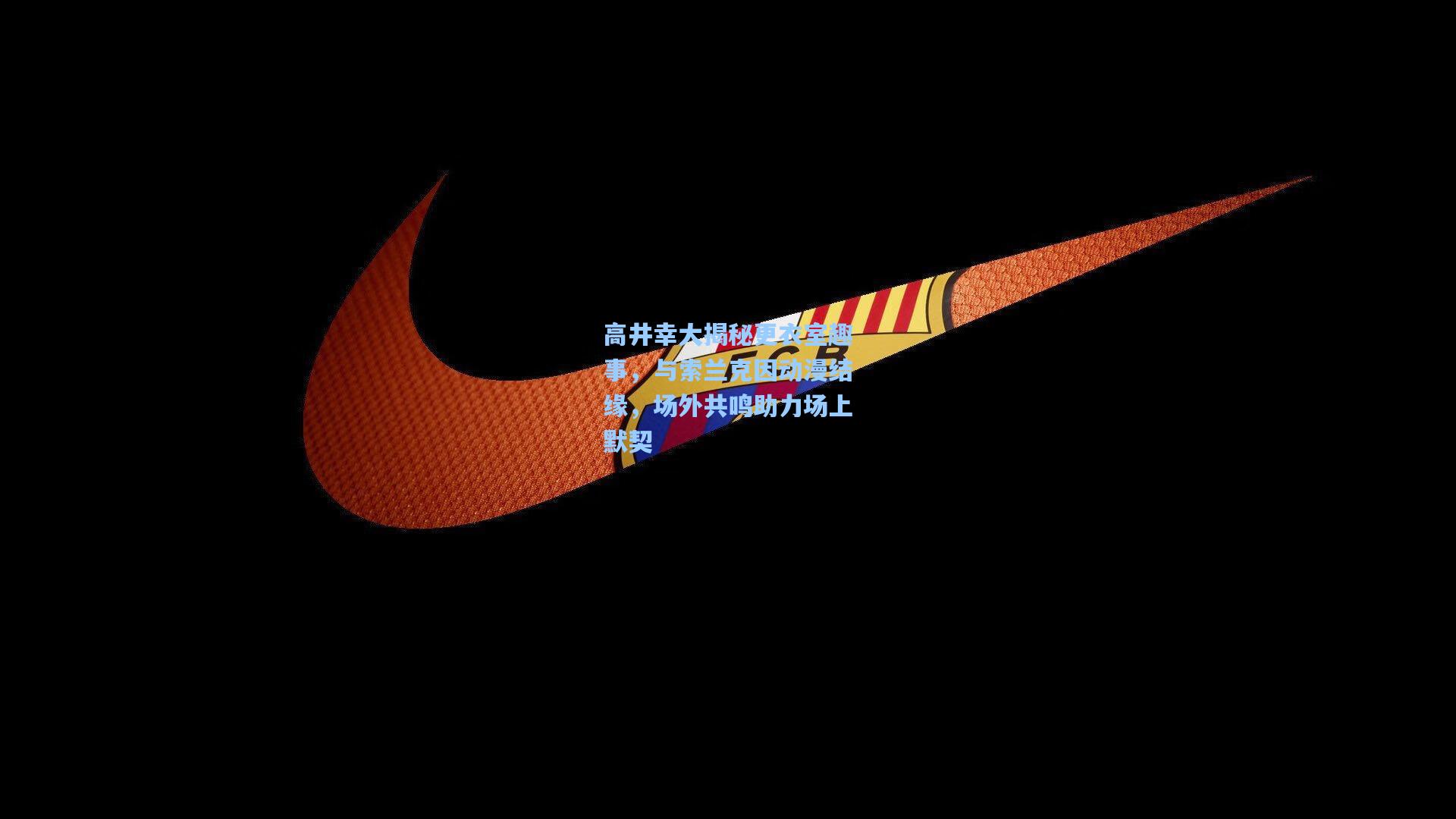 高井幸大揭秘更衣室趣事，与索兰克因动漫结缘，场外共鸣助力场上默契